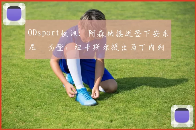 ODsport快讯：阿森纳接近签下安东尼・戈登，纽卡斯尔提出马丁内利交换条件_交易_球员_谈判