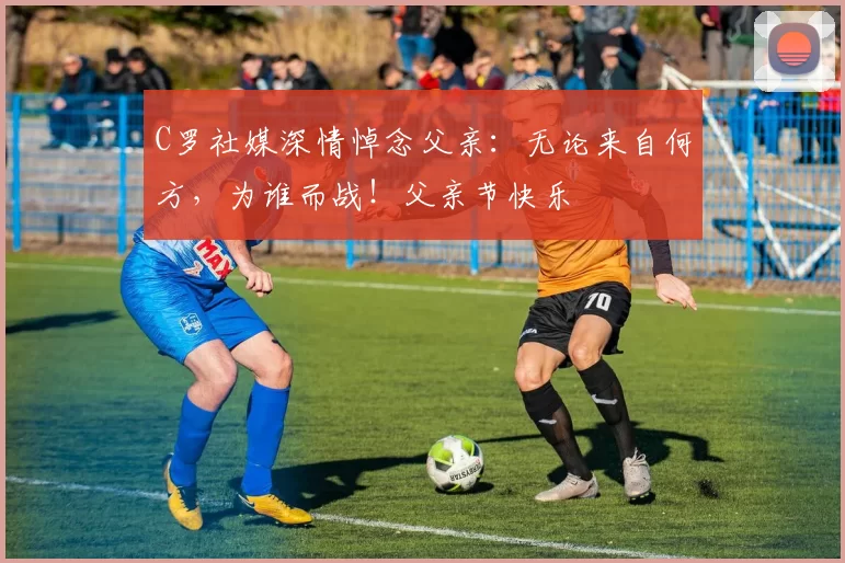 C罗社媒深情悼念父亲：无论来自何方，为谁而战！父亲节快乐️