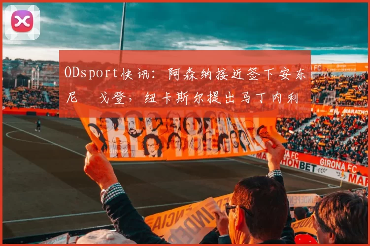 ODsport快讯:阿森纳接近签下安东尼・戈登,纽卡斯尔提出马丁内利交换条件_交易_球员_谈判