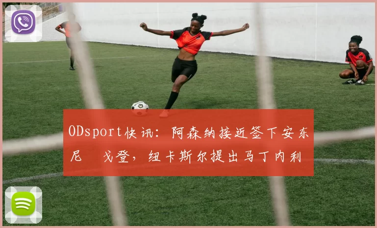 ODsport快讯:阿森纳接近签下安东尼・戈登,纽卡斯尔提出马丁内利交换条件_交易_球员_谈判