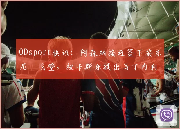 ODsport快讯:阿森纳接近签下安东尼・戈登,纽卡斯尔提出马丁内利交换条件_交易_球员_谈判