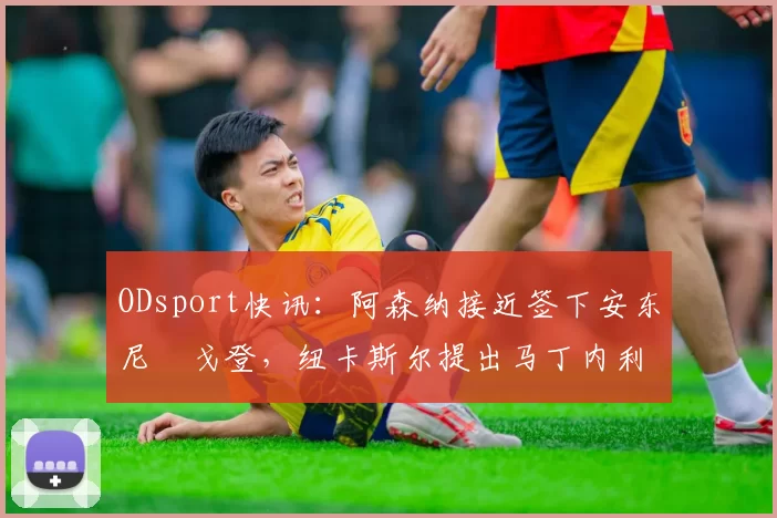 ODsport快讯：阿森纳接近签下安东尼・戈登，纽卡斯尔提出马丁内利交换条件_交易_球员_谈判