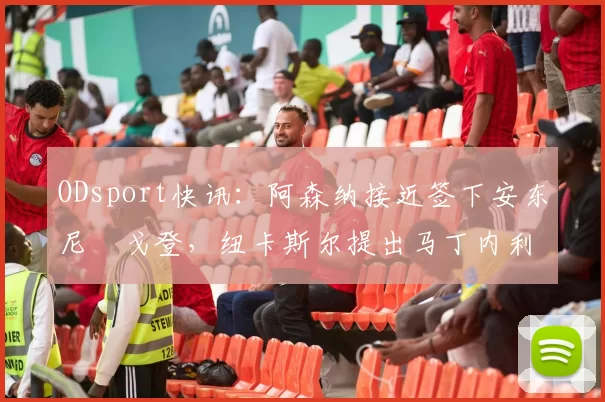 ODsport快讯：阿森纳接近签下安东尼・戈登，纽卡斯尔提出马丁内利交换条件_交易_球员_谈判