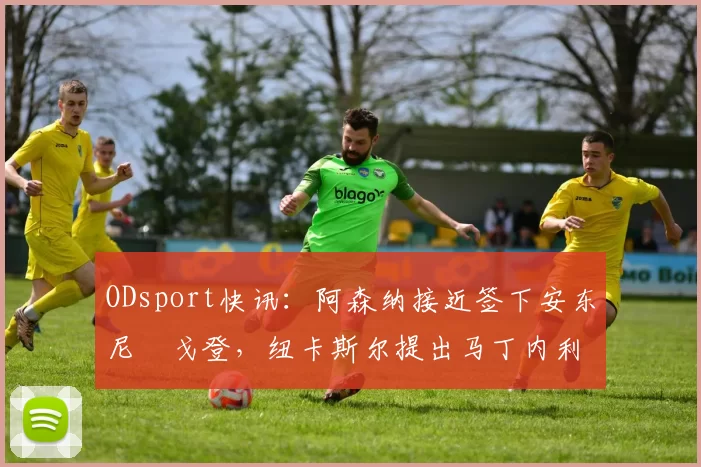 ODsport快讯:阿森纳接近签下安东尼・戈登,纽卡斯尔提出马丁内利交换条件_交易_球员_谈判