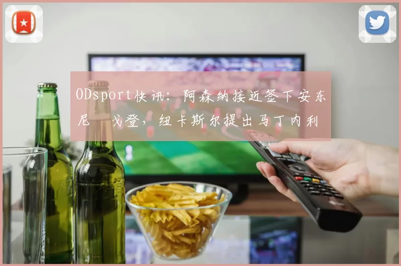 ODsport快讯：阿森纳接近签下安东尼・戈登，纽卡斯尔提出马丁内利交换条件_交易_球员_谈判