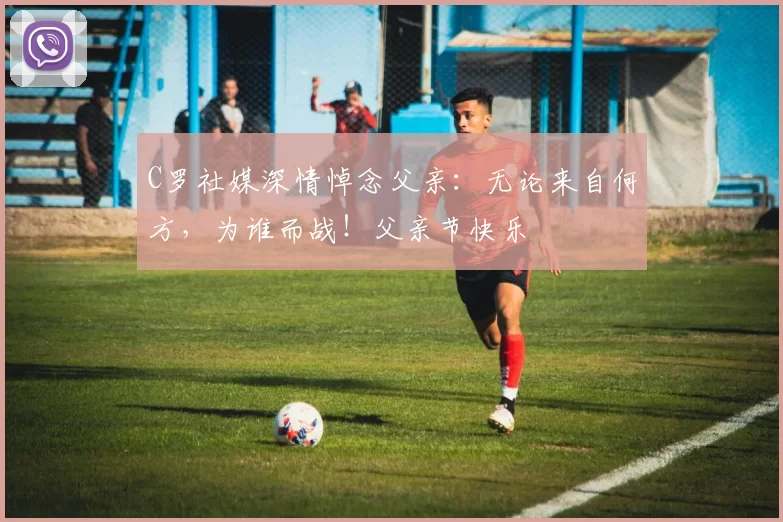 C罗社媒深情悼念父亲:无论来自何方,为谁而战!父亲节快乐️