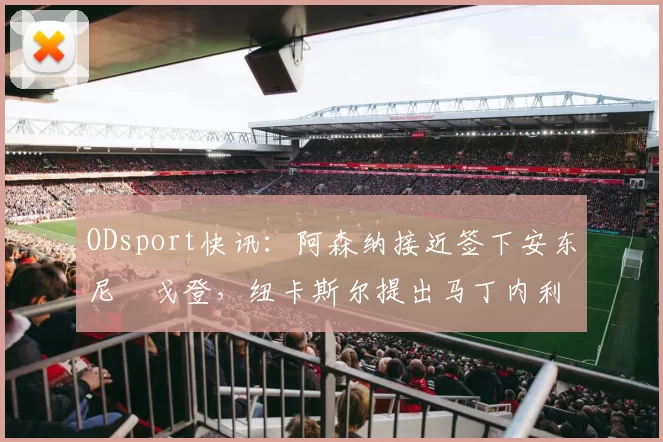 ODsport快讯：阿森纳接近签下安东尼・戈登，纽卡斯尔提出马丁内利交换条件_交易_球员_谈判
