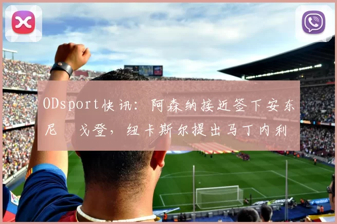 ODsport快讯：阿森纳接近签下安东尼・戈登，纽卡斯尔提出马丁内利交换条件_交易_球员_谈判