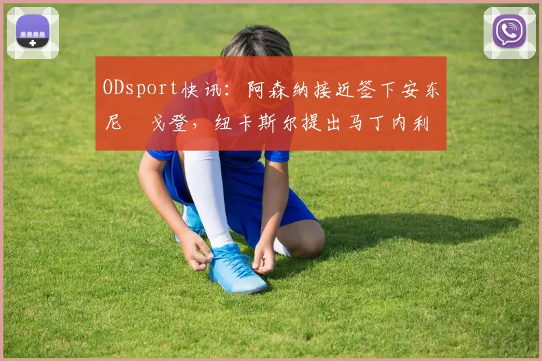 ODsport快讯:阿森纳接近签下安东尼・戈登,纽卡斯尔提出马丁内利交换条件_交易_球员_谈判