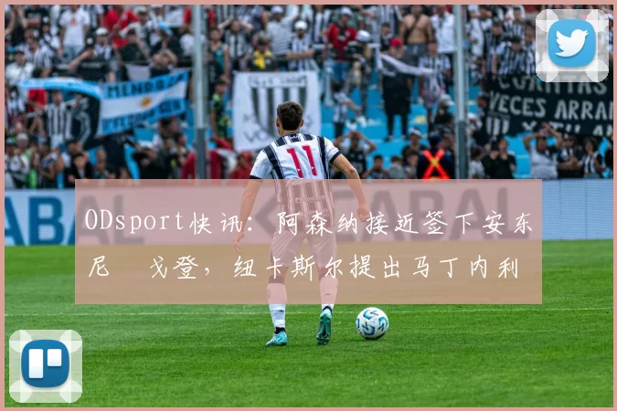 ODsport快讯：阿森纳接近签下安东尼・戈登，纽卡斯尔提出马丁内利交换条件_交易_球员_谈判