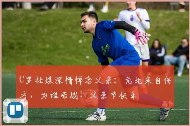 C罗社媒深情悼念父亲:无论来自何方,为谁而战!父亲节快乐️