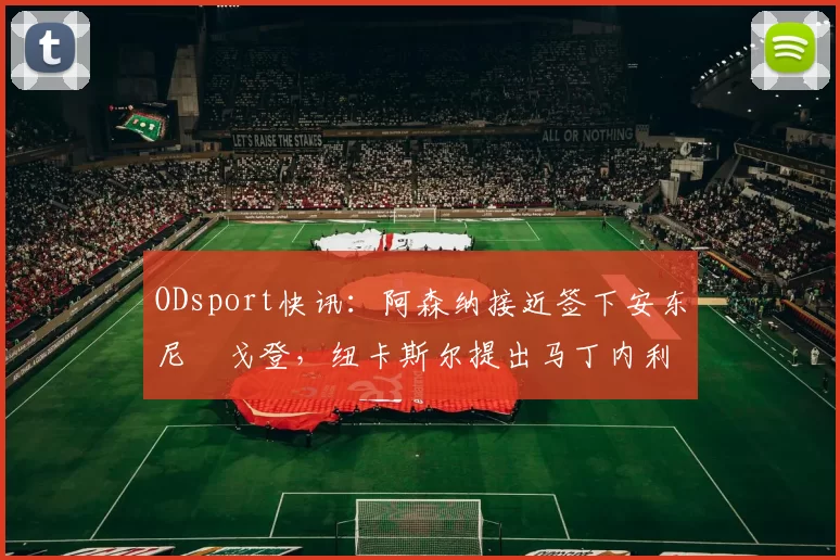 ODsport快讯：阿森纳接近签下安东尼・戈登，纽卡斯尔提出马丁内利交换条件_交易_球员_谈判