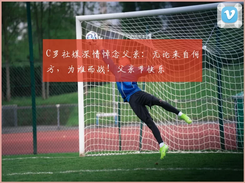 C罗社媒深情悼念父亲：无论来自何方，为谁而战！父亲节快乐️