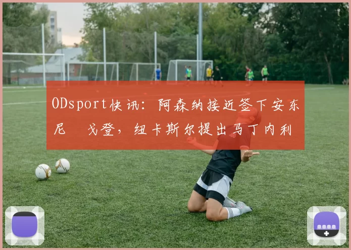 ODsport快讯：阿森纳接近签下安东尼・戈登，纽卡斯尔提出马丁内利交换条件_交易_球员_谈判