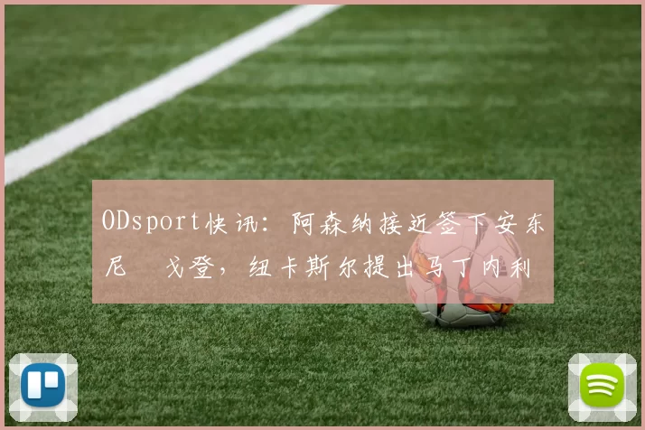 ODsport快讯:阿森纳接近签下安东尼・戈登,纽卡斯尔提出马丁内利交换条件_交易_球员_谈判