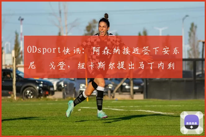 ODsport快讯：阿森纳接近签下安东尼・戈登，纽卡斯尔提出马丁内利交换条件_交易_球员_谈判