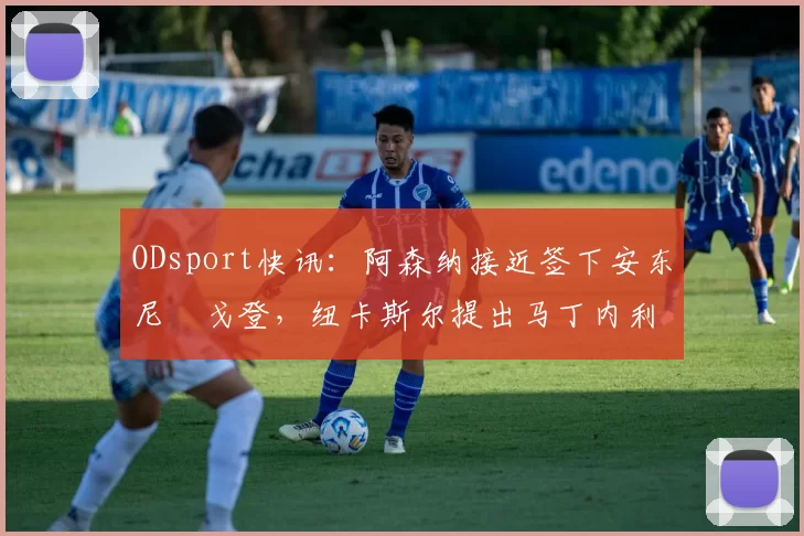ODsport快讯：阿森纳接近签下安东尼・戈登，纽卡斯尔提出马丁内利交换条件_交易_球员_谈判