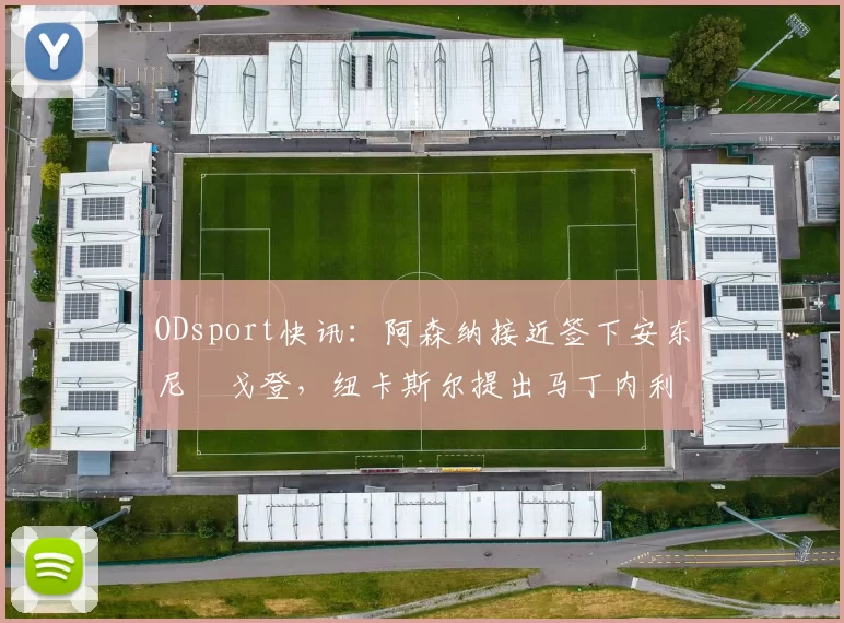 ODsport快讯：阿森纳接近签下安东尼・戈登，纽卡斯尔提出马丁内利交换条件_交易_球员_谈判