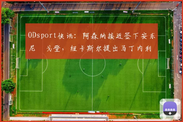 ODsport快讯：阿森纳接近签下安东尼・戈登，纽卡斯尔提出马丁内利交换条件_交易_球员_谈判