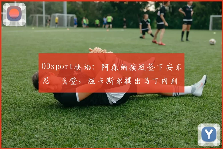 ODsport快讯：阿森纳接近签下安东尼・戈登，纽卡斯尔提出马丁内利交换条件_交易_球员_谈判