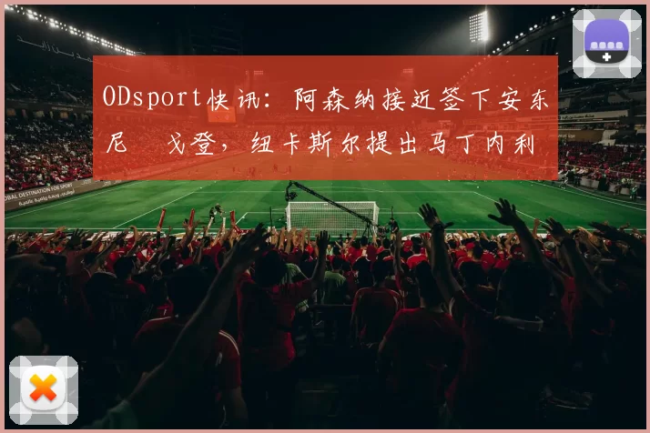 ODsport快讯:阿森纳接近签下安东尼・戈登,纽卡斯尔提出马丁内利交换条件_交易_球员_谈判