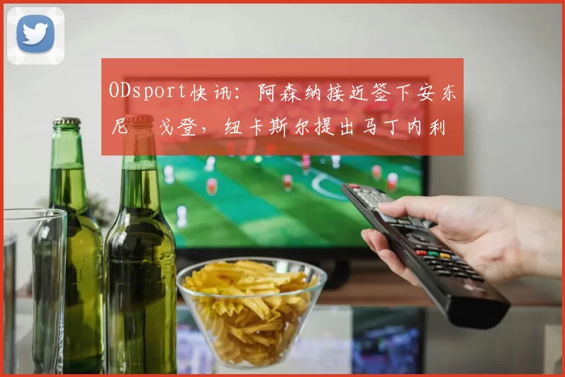 ODsport快讯：阿森纳接近签下安东尼・戈登，纽卡斯尔提出马丁内利交换条件_交易_球员_谈判