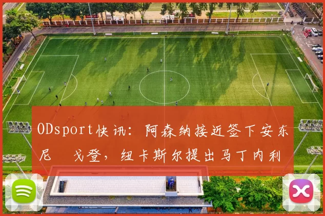 ODsport快讯：阿森纳接近签下安东尼・戈登，纽卡斯尔提出马丁内利交换条件_交易_球员_谈判