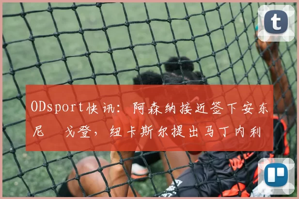 ODsport快讯：阿森纳接近签下安东尼・戈登，纽卡斯尔提出马丁内利交换条件_交易_球员_谈判