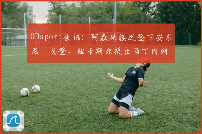 ODsport快讯：阿森纳接近签下安东尼・戈登，纽卡斯尔提出马丁内利交换条件_交易_球员_谈判