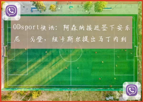 ODsport快讯：阿森纳接近签下安东尼・戈登，纽卡斯尔提出马丁内利交换条件_交易_球员_谈判