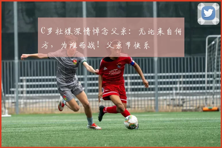 C罗社媒深情悼念父亲：无论来自何方，为谁而战！父亲节快乐️