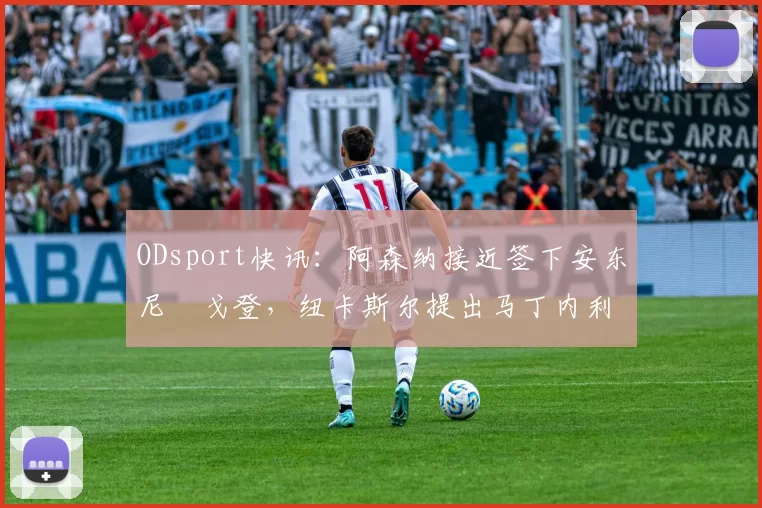 ODsport快讯：阿森纳接近签下安东尼・戈登，纽卡斯尔提出马丁内利交换条件_交易_球员_谈判
