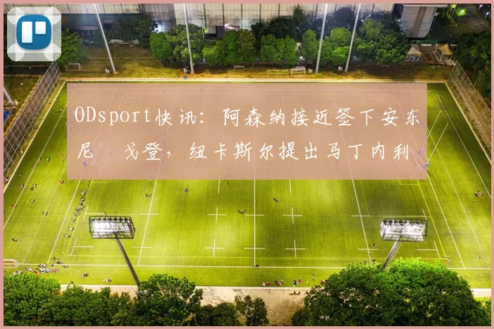 ODsport快讯:阿森纳接近签下安东尼・戈登,纽卡斯尔提出马丁内利交换条件_交易_球员_谈判