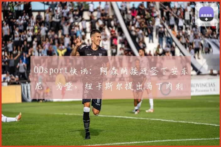 ODsport快讯:阿森纳接近签下安东尼・戈登,纽卡斯尔提出马丁内利交换条件_交易_球员_谈判