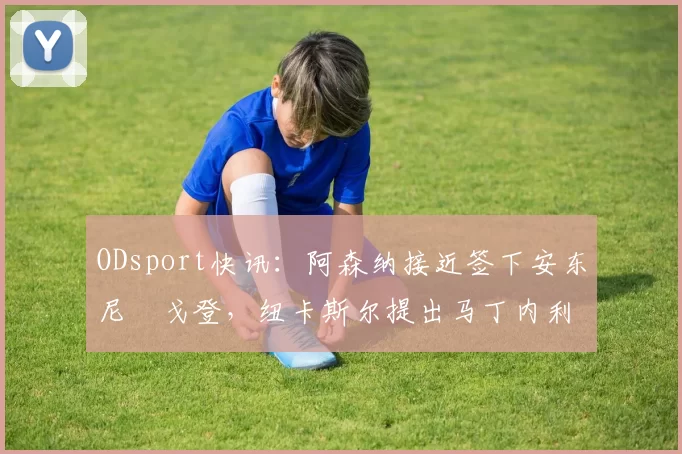 ODsport快讯：阿森纳接近签下安东尼・戈登，纽卡斯尔提出马丁内利交换条件_交易_球员_谈判