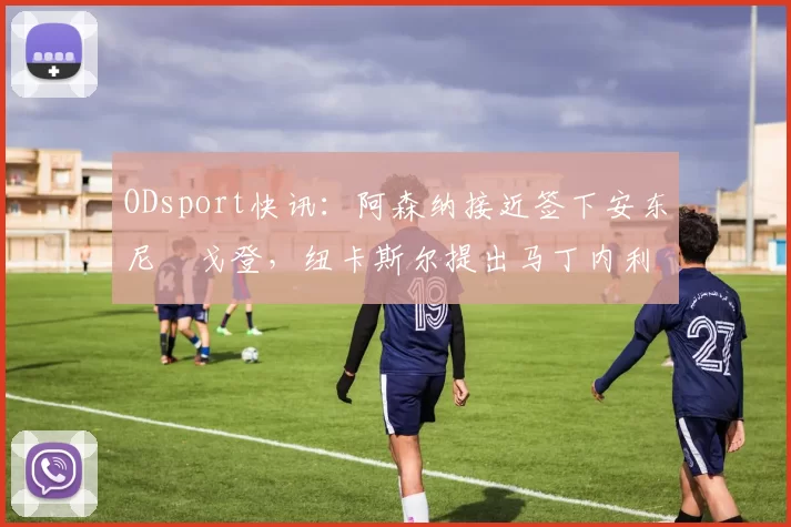 ODsport快讯:阿森纳接近签下安东尼・戈登,纽卡斯尔提出马丁内利交换条件_交易_球员_谈判