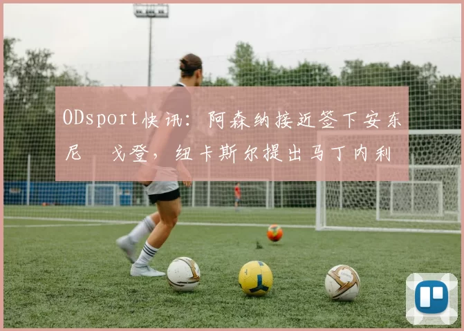 ODsport快讯：阿森纳接近签下安东尼・戈登，纽卡斯尔提出马丁内利交换条件_交易_球员_谈判