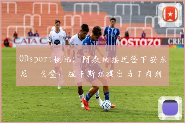 ODsport快讯：阿森纳接近签下安东尼・戈登，纽卡斯尔提出马丁内利交换条件_交易_球员_谈判