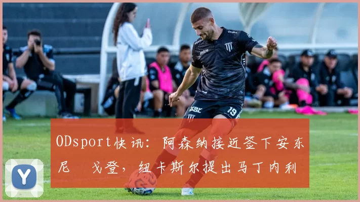 ODsport快讯:阿森纳接近签下安东尼・戈登,纽卡斯尔提出马丁内利交换条件_交易_球员_谈判
