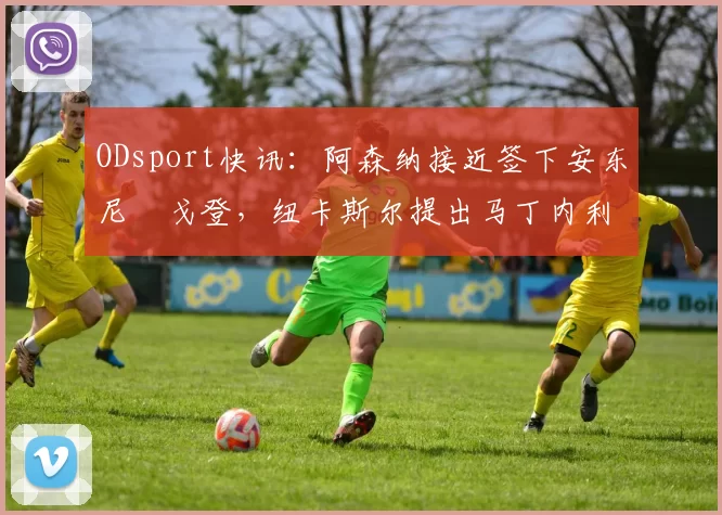 ODsport快讯：阿森纳接近签下安东尼・戈登，纽卡斯尔提出马丁内利交换条件_交易_球员_谈判