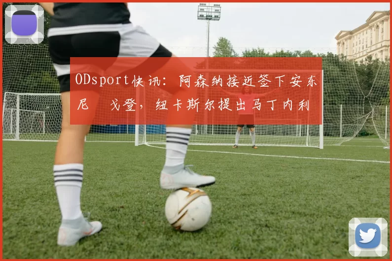 ODsport快讯:阿森纳接近签下安东尼・戈登,纽卡斯尔提出马丁内利交换条件_交易_球员_谈判