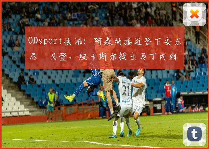 ODsport快讯:阿森纳接近签下安东尼・戈登,纽卡斯尔提出马丁内利交换条件_交易_球员_谈判