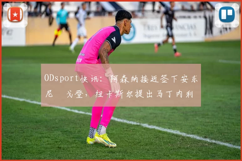 ODsport快讯：阿森纳接近签下安东尼・戈登，纽卡斯尔提出马丁内利交换条件_交易_球员_谈判