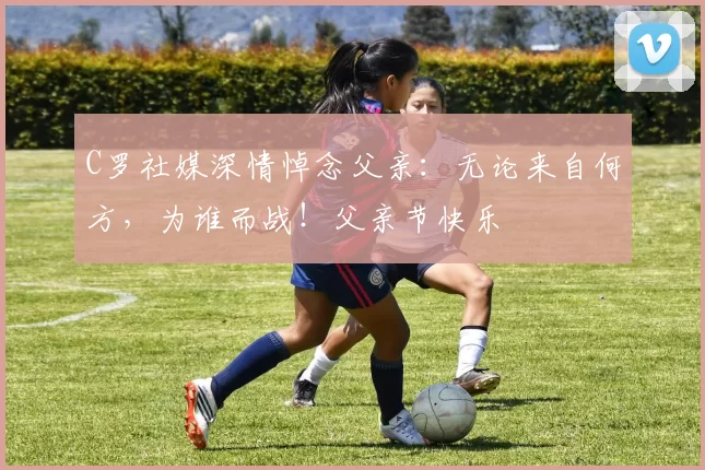 C罗社媒深情悼念父亲：无论来自何方，为谁而战！父亲节快乐️