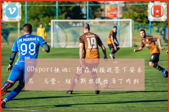 ODsport快讯:阿森纳接近签下安东尼・戈登,纽卡斯尔提出马丁内利交换条件_交易_球员_谈判