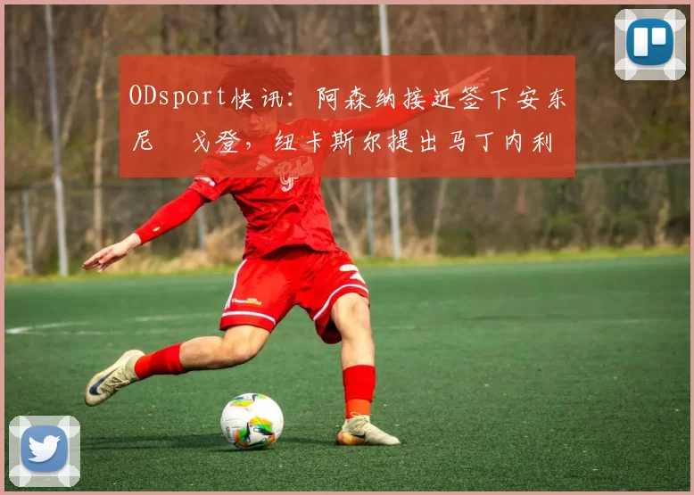 ODsport快讯:阿森纳接近签下安东尼・戈登,纽卡斯尔提出马丁内利交换条件_交易_球员_谈判