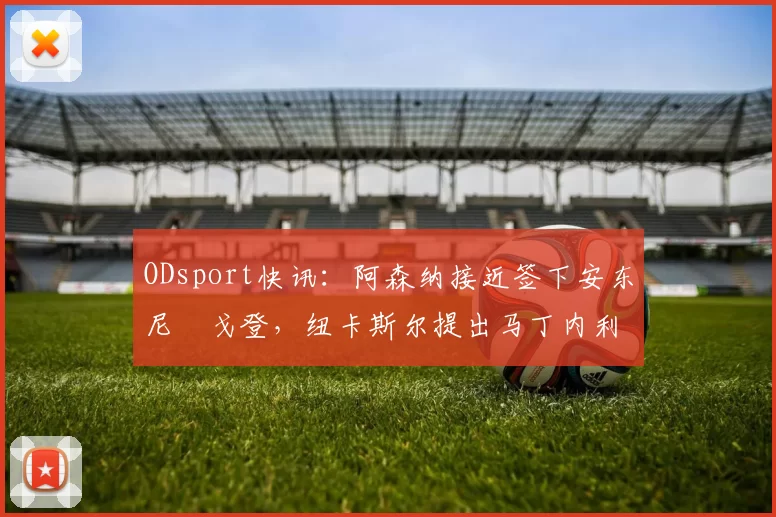 ODsport快讯:阿森纳接近签下安东尼・戈登,纽卡斯尔提出马丁内利交换条件_交易_球员_谈判