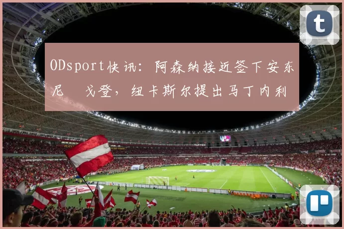 ODsport快讯：阿森纳接近签下安东尼・戈登，纽卡斯尔提出马丁内利交换条件_交易_球员_谈判