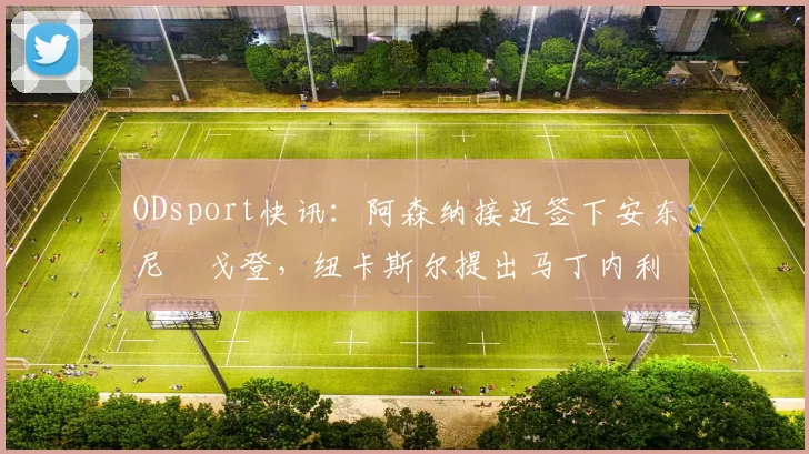 ODsport快讯:阿森纳接近签下安东尼・戈登,纽卡斯尔提出马丁内利交换条件_交易_球员_谈判