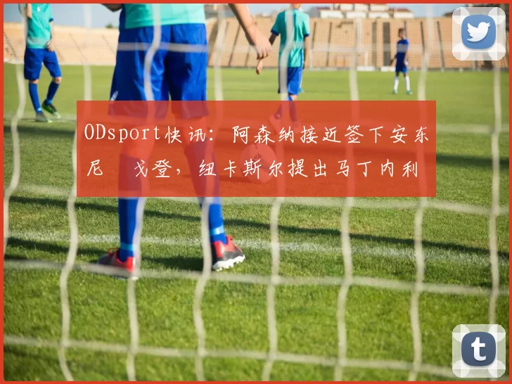 ODsport快讯:阿森纳接近签下安东尼・戈登,纽卡斯尔提出马丁内利交换条件_交易_球员_谈判